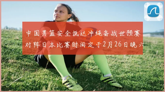 中国男篮安全抵达冲绳备战世预赛对阵日本比赛时间定于2月26日晚六点五分