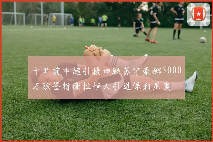 十年前中超引援回顾苏宁豪掷5000万欧签特谢拉恒大引进保利尼奥