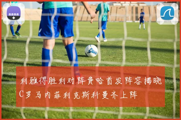 利雅得胜利对阵费哈首发阵容揭晓C罗马内菲利克斯科曼齐上阵