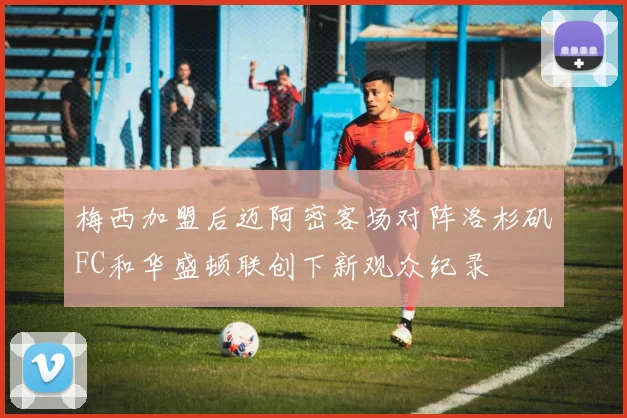 梅西加盟后迈阿密客场对阵洛杉矶FC和华盛顿联创下新观众纪录