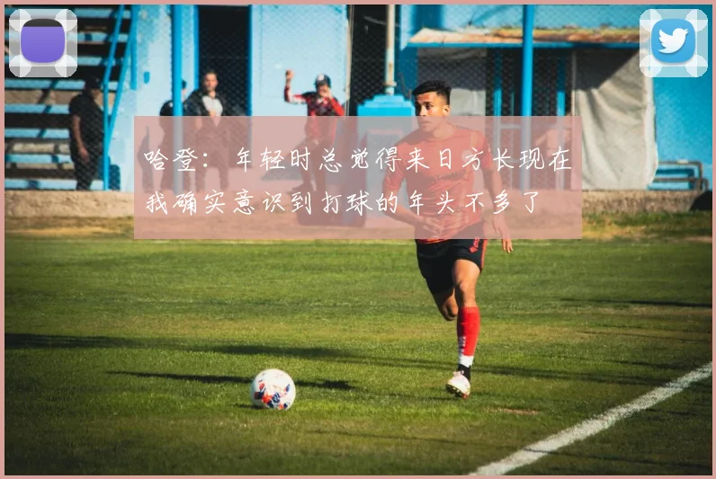 哈登：年轻时总觉得来日方长现在我确实意识到打球的年头不多了