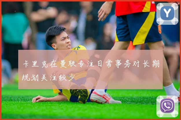 卡里克在曼联专注日常事务对长期规划关注较少