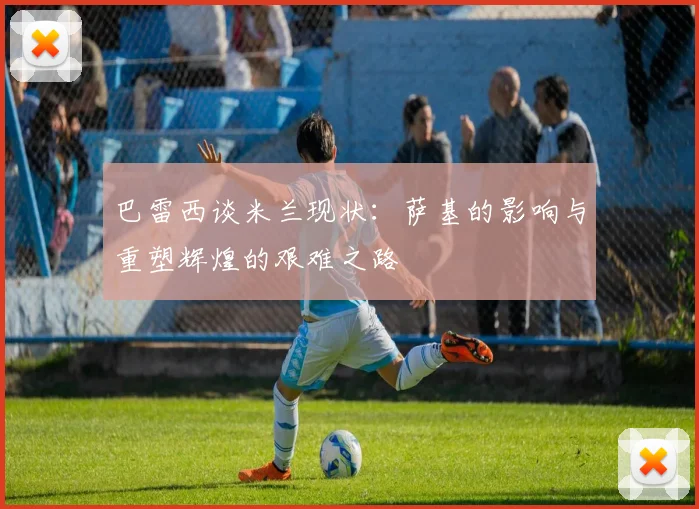 巴雷西谈米兰现状：萨基的影响与重塑辉煌的艰难之路