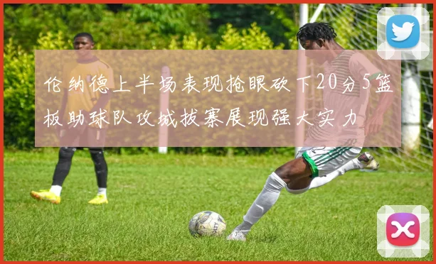 伦纳德上半场表现抢眼砍下20分5篮板助球队攻城拔寨展现强大实力