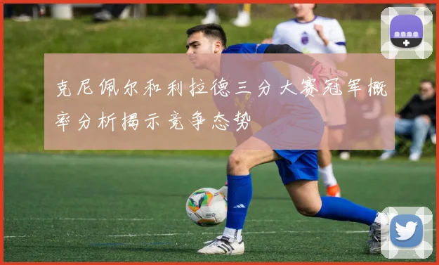 克尼佩尔和利拉德三分大赛冠军概率分析揭示竞争态势