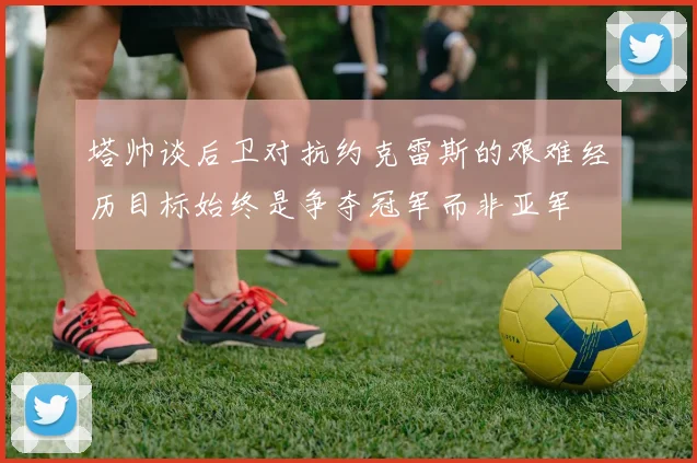 塔帅谈后卫对抗约克雷斯的艰难经历目标始终是争夺冠军而非亚军