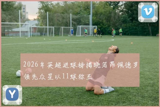 2026年英超进球榜揭晓若昂佩德罗领先众星以11球称王