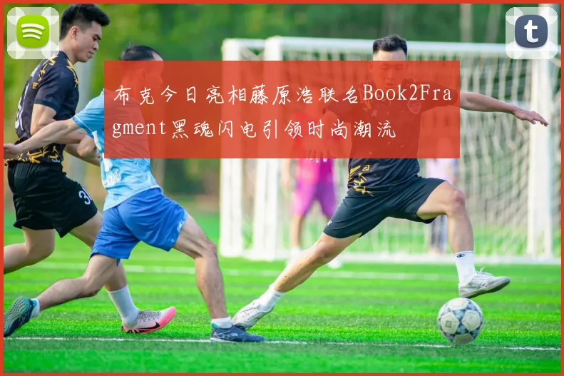 布克今日亮相藤原浩联名Book2Fragment黑魂闪电引领时尚潮流