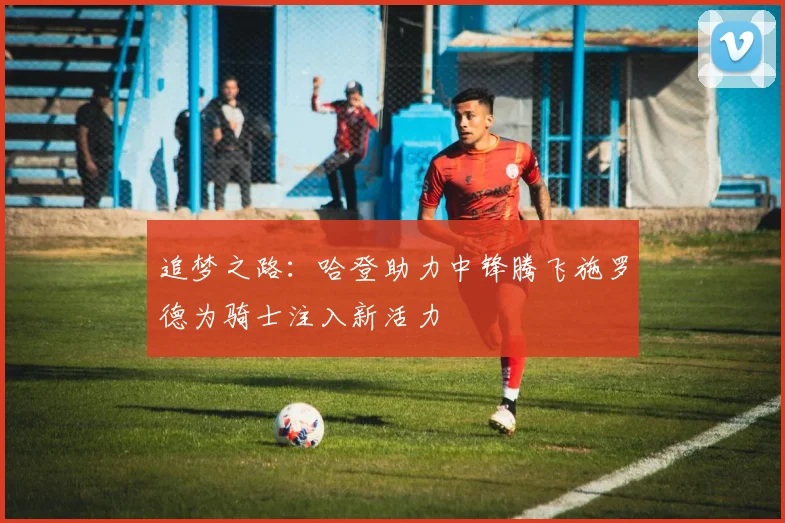追梦之路：哈登助力中锋腾飞施罗德为骑士注入新活力