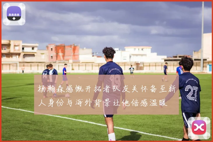 杨瀚森感慨开拓者队友关怀备至新人身份与海外背景让他倍感温暖
