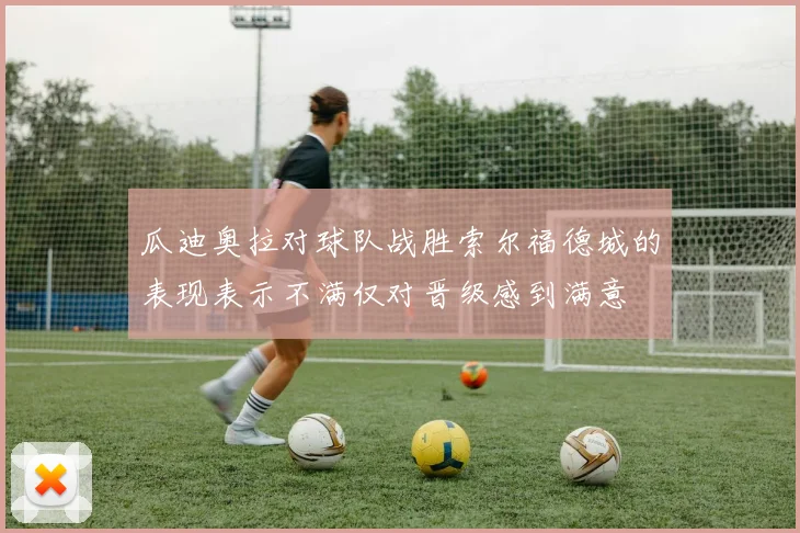 瓜迪奥拉对球队战胜索尔福德城的表现表示不满仅对晋级感到满意