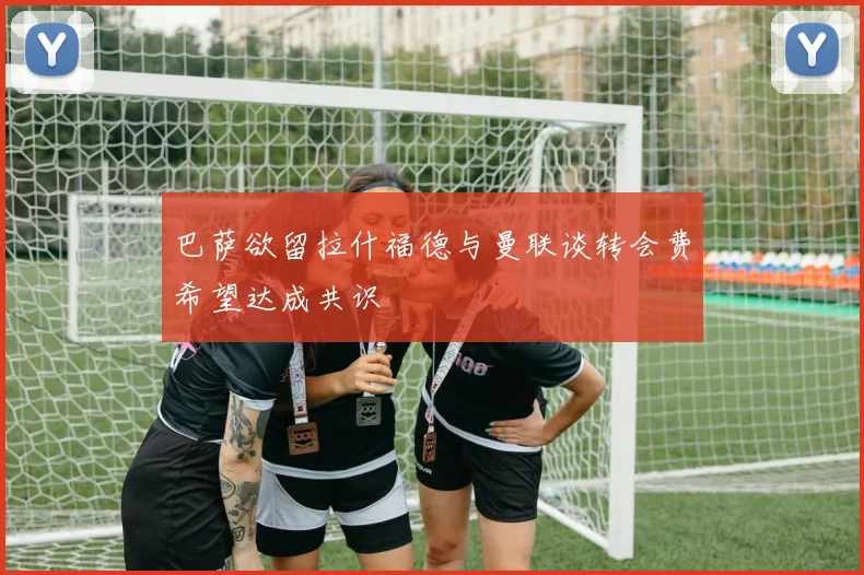巴萨欲留拉什福德与曼联谈转会费希望达成共识
