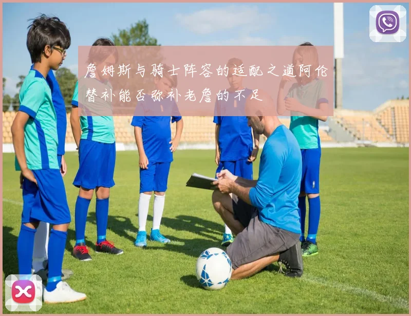 詹姆斯与骑士阵容的适配之道阿伦替补能否弥补老詹的不足