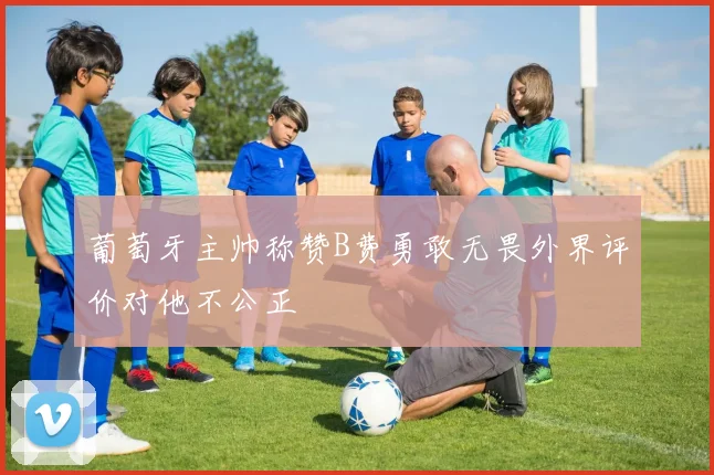 葡萄牙主帅称赞B费勇敢无畏外界评价对他不公正