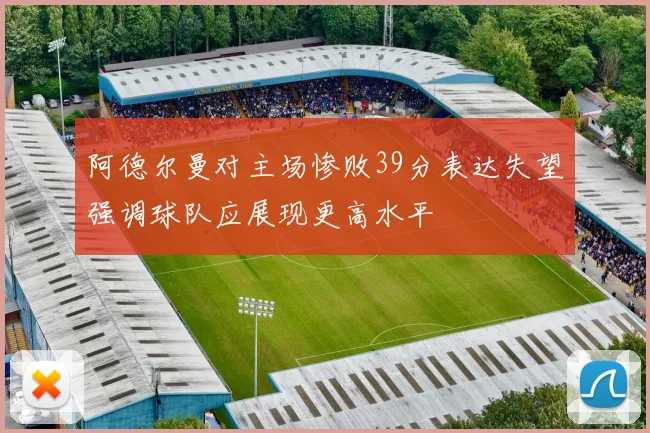 阿德尔曼对主场惨败39分表达失望强调球队应展现更高水平
