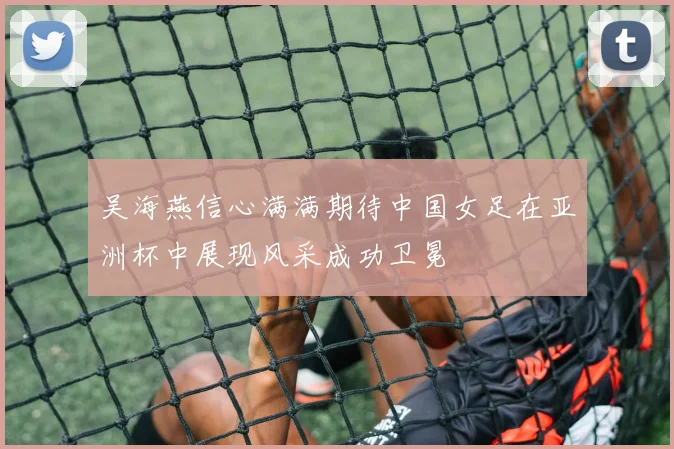 吴海燕信心满满期待中国女足在亚洲杯中展现风采成功卫冕