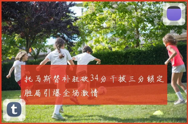 托马斯替补狂砍34分干拔三分锁定胜局引爆全场激情