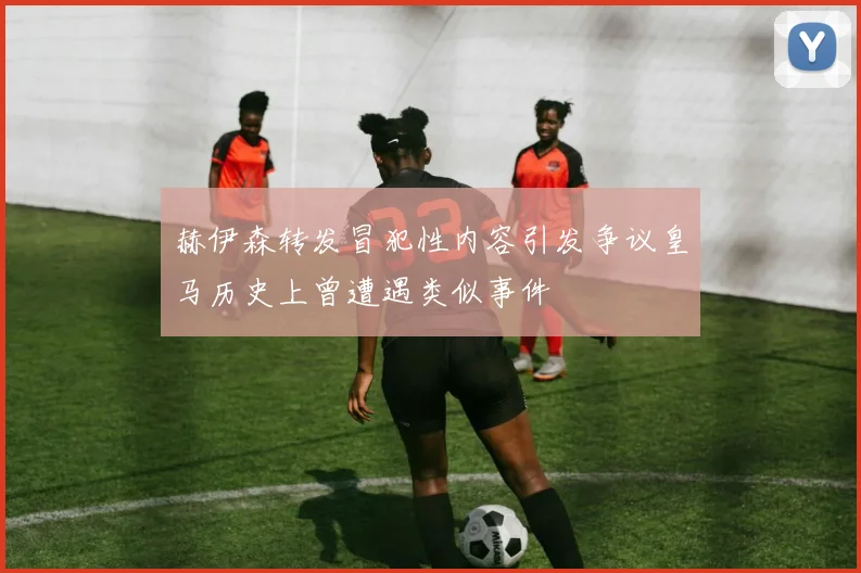 赫伊森转发冒犯性内容引发争议皇马历史上曾遭遇类似事件